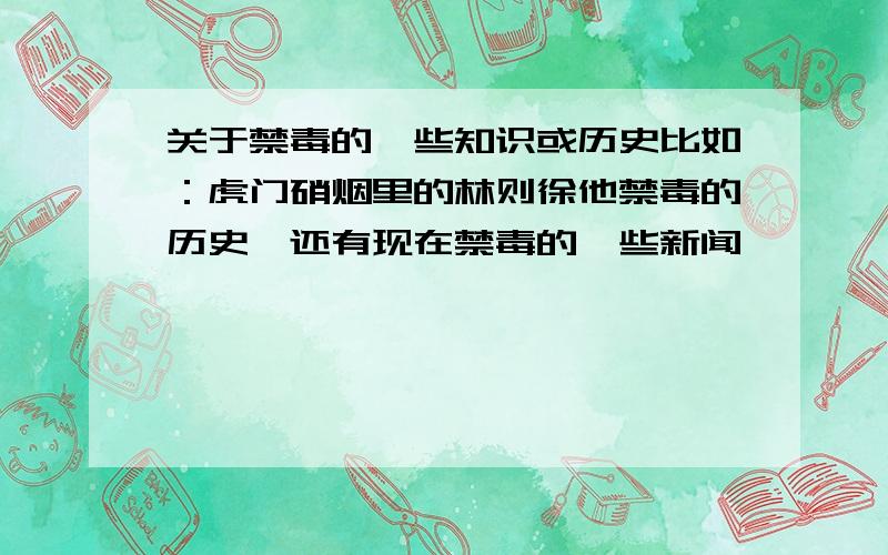 关于禁毒的一些知识或历史比如：虎门硝烟里的林则徐他禁毒的历史,还有现在禁毒的一些新闻