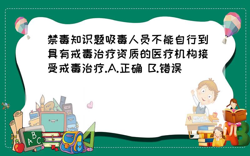 禁毒知识题吸毒人员不能自行到具有戒毒治疗资质的医疗机构接受戒毒治疗.A.正确 B.错误