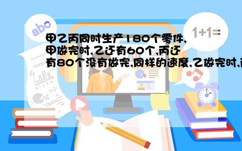 甲乙丙同时生产180个零件,甲做完时,乙还有60个,丙还有80个没有做完,同样的速度,乙做完时,丙还有多少个没有