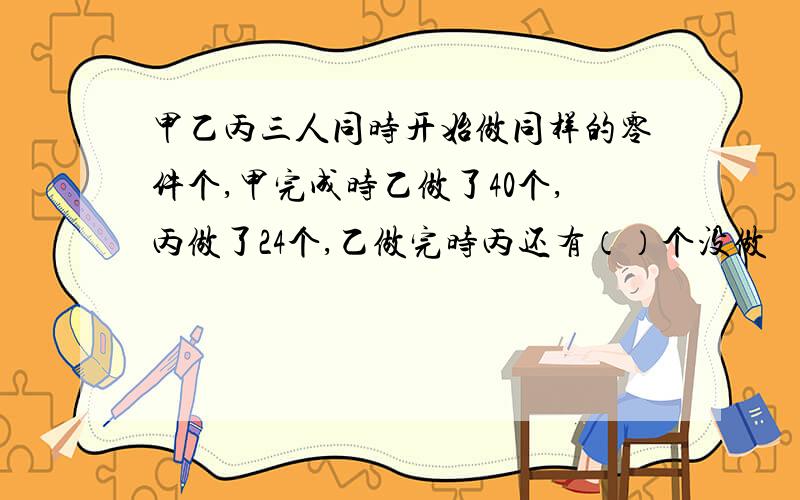 甲乙丙三人同时开始做同样的零件个,甲完成时乙做了40个,丙做了24个,乙做完时丙还有（）个没做