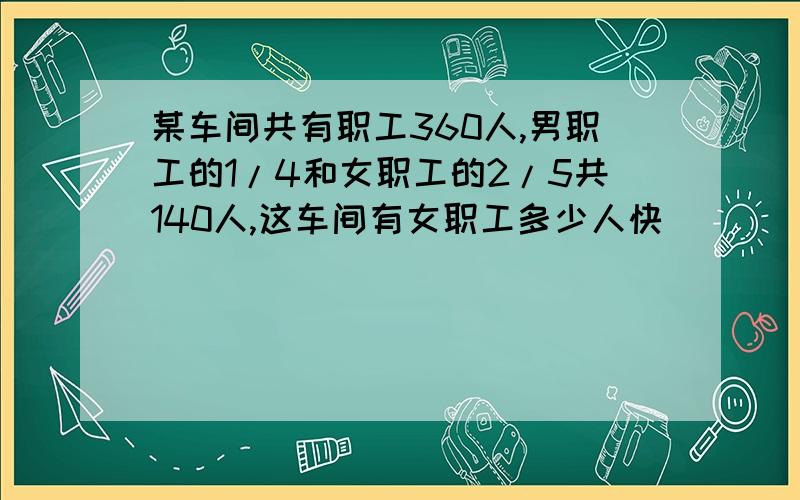 某车间共有职工360人,男职工的1/4和女职工的2/5共140人,这车间有女职工多少人快