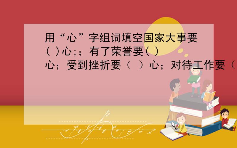 用“心”字组词填空国家大事要( )心;；有了荣誉要( )心；受到挫折要（ ）心；对待工作要（ ）心；参加竞选要（ ）心；课堂听讲要（ ）心；助人为乐要（ ）心；体育活动要（ ）心抱歉,