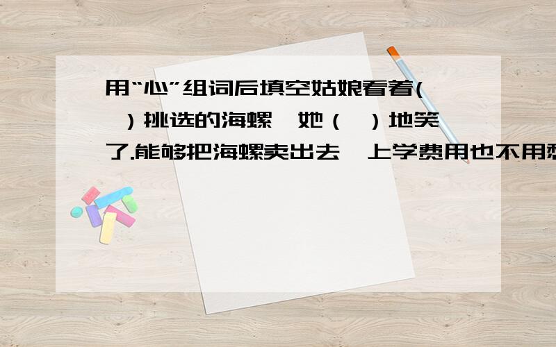 用“心”组词后填空姑娘看着( ）挑选的海螺,她（ ）地笑了.能够把海螺卖出去,上学费用也不用愁了,母亲也( )多了.这是她看到母亲脸上露出了（ ）的微笑.