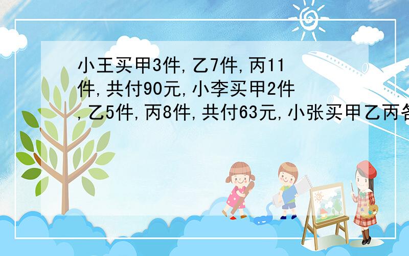 小王买甲3件,乙7件,丙11件,共付90元,小李买甲2件,乙5件,丙8件,共付63元,小张买甲乙丙各一件,应付多少元?（用算数方法）