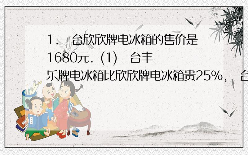 1.一台欣欣牌电冰箱的售价是1680元. (1)一台丰 乐牌电冰箱比欣欣牌电冰箱贵25%,一台丰乐牌电 冰箱的售价是多少? (2)一台欣欣牌电冰箱比家美牌电冰箱贵12%,一台 家美牌电冰箱的售价是多少元?