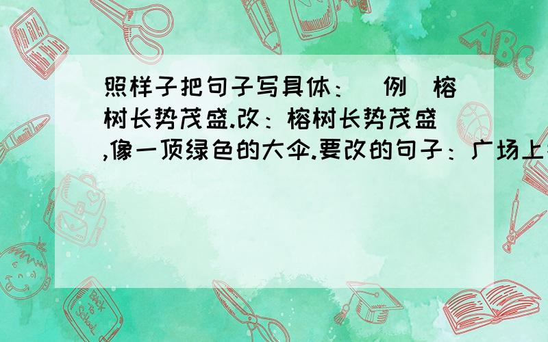 照样子把句子写具体：（例）榕树长势茂盛.改：榕树长势茂盛,像一顶绿色的大伞.要改的句子：广场上摆满了鲜花.