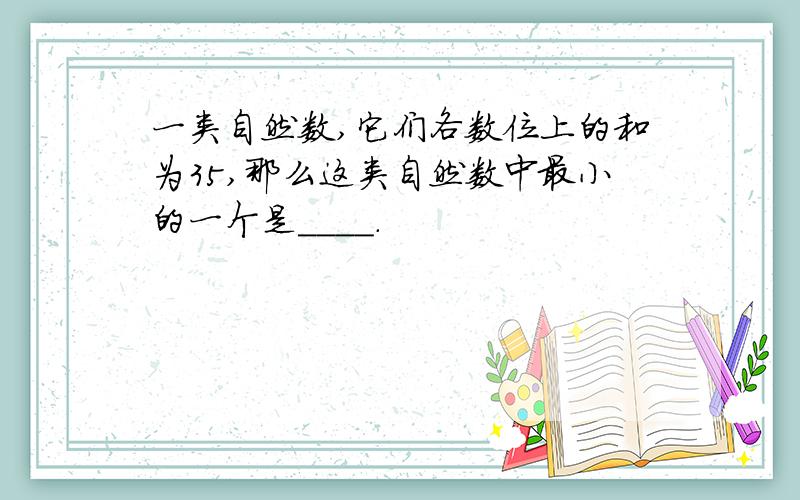 一类自然数,它们各数位上的和为35,那么这类自然数中最小的一个是____.