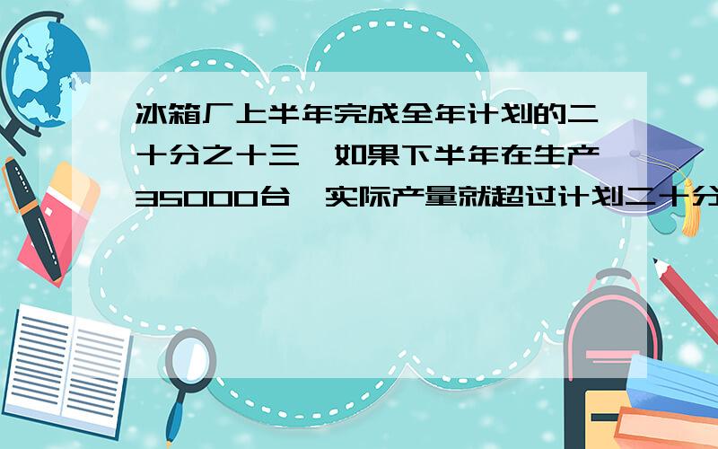 冰箱厂上半年完成全年计划的二十分之十三,如果下半年在生产35000台,实际产量就超过计划二十分之十七,这个厂全年计划生产冰箱多少台?