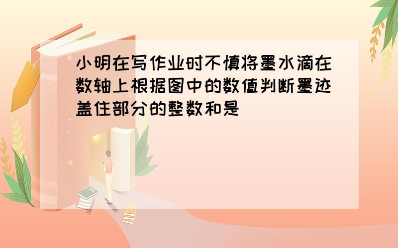 小明在写作业时不慎将墨水滴在数轴上根据图中的数值判断墨迹盖住部分的整数和是