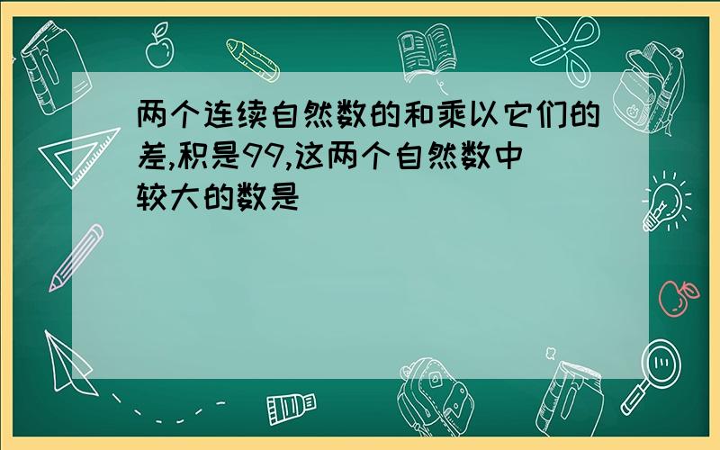 两个连续自然数的和乘以它们的差,积是99,这两个自然数中较大的数是