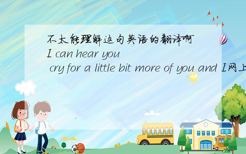 不太能理解这句英语的翻译啊　I can hear you cry for a little bit more of you and I网上的翻译有：一、我能听到你的哭泣,不止因为你和我. 二、我能听到你的泪水里,有你我不能掌控的无奈 哪个比较准