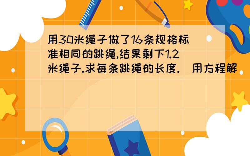 用30米绳子做了16条规格标准相同的跳绳,结果剩下1.2米绳子.求每条跳绳的长度.（用方程解））