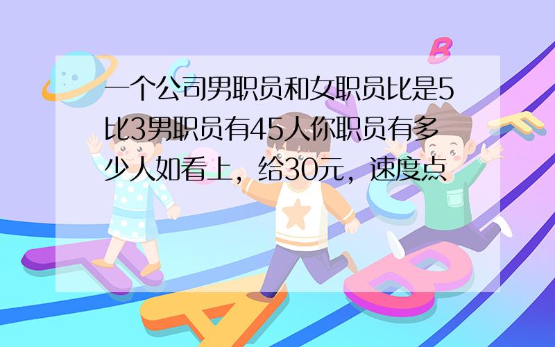 一个公司男职员和女职员比是5比3男职员有45人你职员有多少人如看上，给30元，速度点