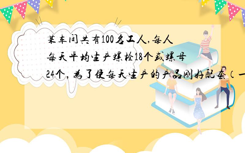 某车间共有100名工人,每人每天平均生产螺栓18个或螺母24个，为了使每天生产的产品刚好配套（一个螺栓要配两个螺母）该如何分配工人？