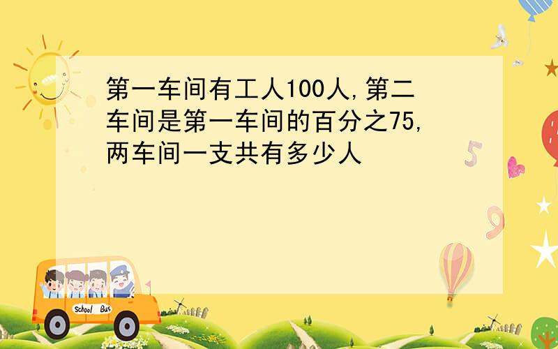 第一车间有工人100人,第二车间是第一车间的百分之75,两车间一支共有多少人