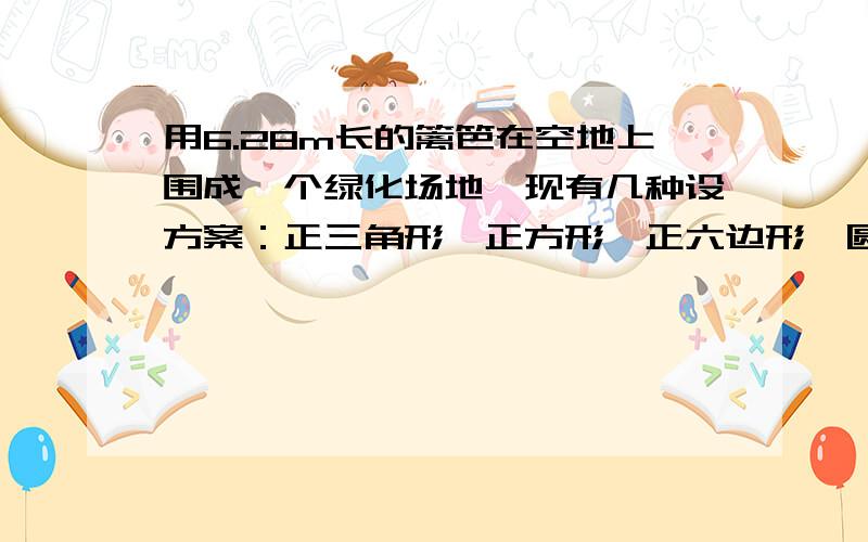 用6.28m长的篱笆在空地上围成一个绿化场地,现有几种设方案：正三角形、正方形、正六边形、圆.问用哪种设计方案,绿化场地的面积大?在线等