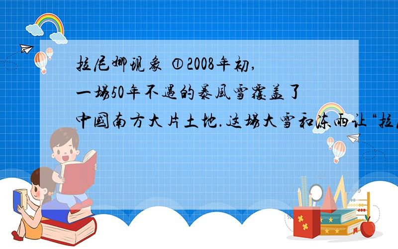 拉尼娜现象 ①2008年初,一场50年不遇的暴风雪覆盖了中国南方大片土地.这场大雪和冻雨让“拉尼娜”闻名全国.今年是拉尼娜年,这个被称为“圣女”的魔法小姑娘将半个中国搅得一团糟.拉尼