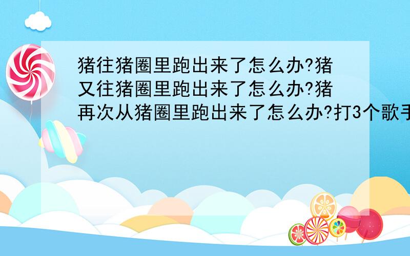 猪往猪圈里跑出来了怎么办?猪又往猪圈里跑出来了怎么办?猪再次从猪圈里跑出来了怎么办?打3个歌手的名字