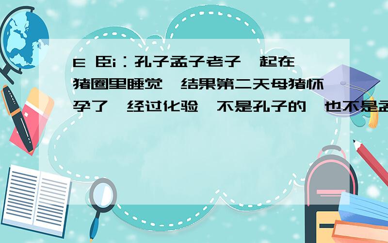 E 臣i：孔子孟子老子一起在猪圈里睡觉,结果第二天母猪怀孕了,经过化验,不是孔子的,也不是孟子的,请问是谁的?（一秒内答出的是天才）