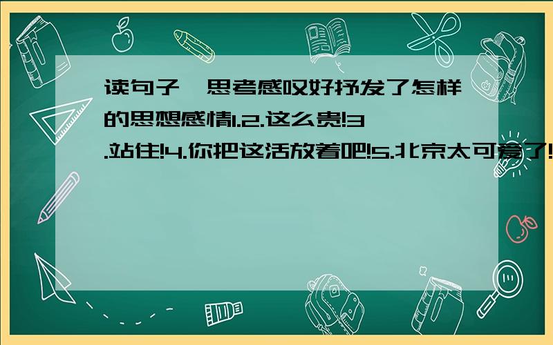 读句子,思考感叹好抒发了怎样的思想感情1.2.这么贵!3.站住!4.你把这活放着吧!5.北京太可爱了!