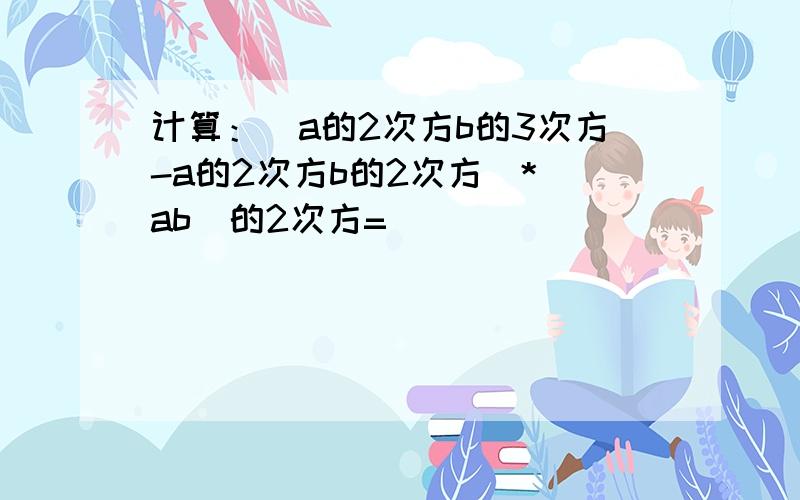 计算：（a的2次方b的3次方-a的2次方b的2次方）*（ab）的2次方=