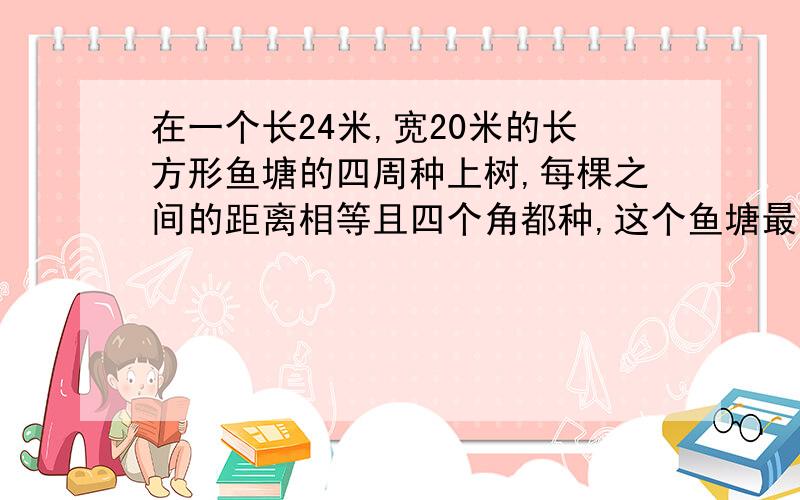 在一个长24米,宽20米的长方形鱼塘的四周种上树,每棵之间的距离相等且四个角都种,这个鱼塘最少可种多少棵?