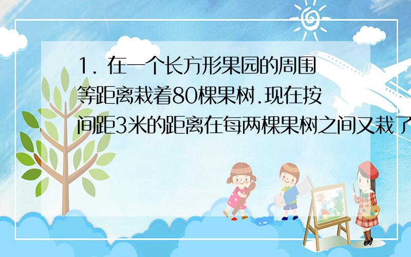 1. 在一个长方形果园的周围等距离栽着80棵果树.现在按间距3米的距离在每两棵果树之间又栽了4棵果树,结果沿长的一边从头到尾共栽了121棵.求这个果园的面积有多少公顷?