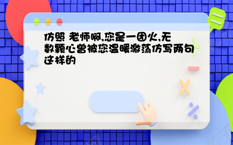 仿照 老师啊,您是一团火,无数颗心曾被您温暖激荡仿写两句这样的