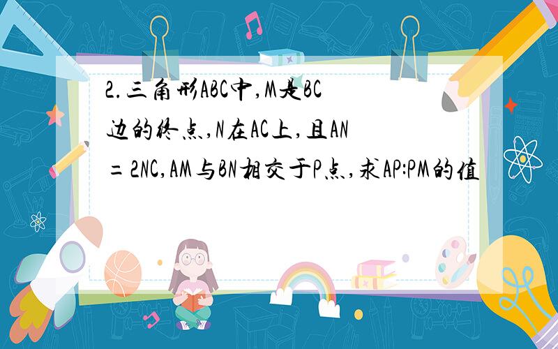 2.三角形ABC中,M是BC边的终点,N在AC上,且AN=2NC,AM与BN相交于P点,求AP:PM的值