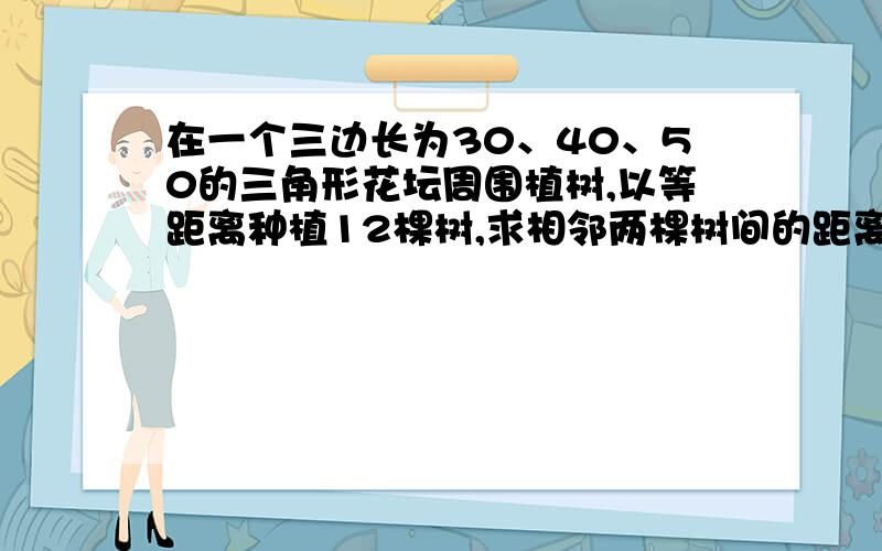 在一个三边长为30、40、50的三角形花坛周围植树,以等距离种植12棵树,求相邻两棵树间的距离.