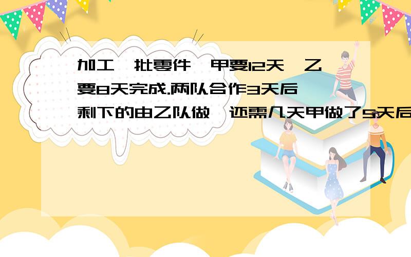 加工一批零件,甲要12天,乙要8天完成.两队合作3天后,剩下的由乙队做,还需几天甲做了5天后,剩下的由两队合作,还需几天算术法