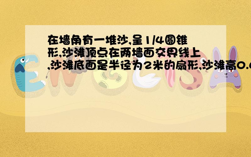 在墙角有一堆沙,呈1/4圆锥形,沙滩顶点在两墙面交界线上,沙滩底面是半径为2米的扇形,沙滩高0.6米,球沙的体积