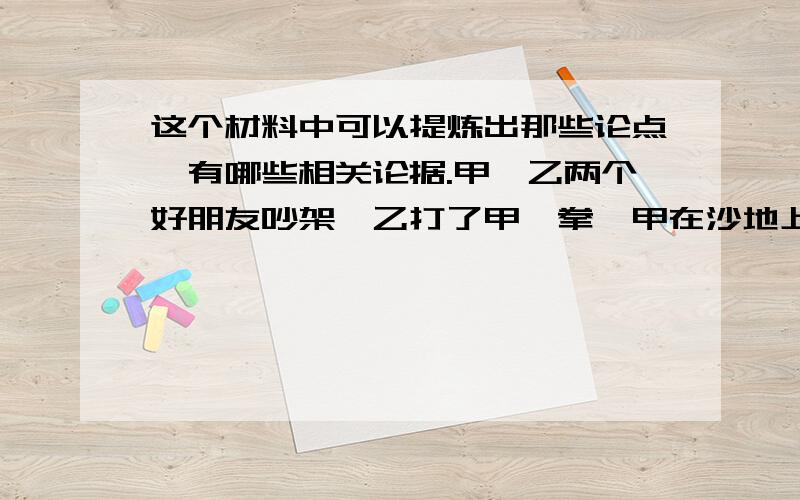 这个材料中可以提炼出那些论点,有哪些相关论据.甲、乙两个好朋友吵架,乙打了甲一拳,甲在沙地上写了“今天我的好朋友打了我一拳”.又一次外出时,甲不小心掉进河里,乙把他救了上来,甲