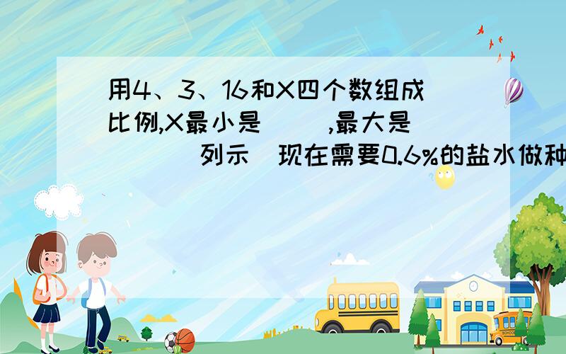 用4、3、16和X四个数组成比例,X最小是（ ）,最大是（ ）（列示）现在需要0.6%的盐水做种子发芽试验,现有5%的盐水15g,应加（ ）g的水才能配制成功（列示）