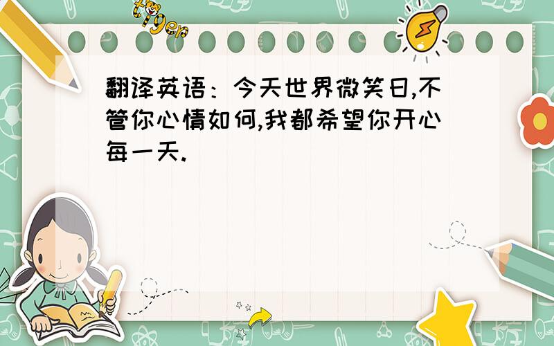 翻译英语：今天世界微笑日,不管你心情如何,我都希望你开心每一天.