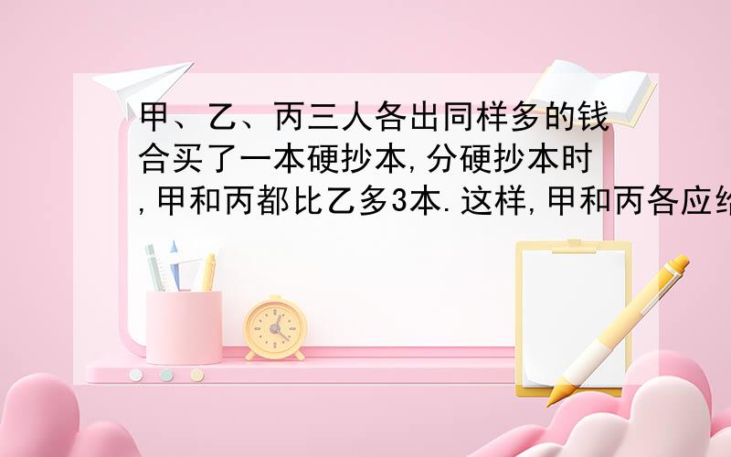 甲、乙、丙三人各出同样多的钱合买了一本硬抄本,分硬抄本时,甲和丙都比乙多3本.这样,甲和丙各应给乙1.甲、乙、丙三人各出同样多的钱合买了一本硬抄本，分硬抄本时，甲和丙都比乙多3