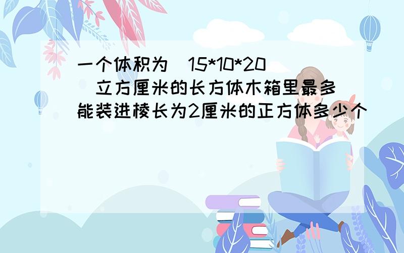 一个体积为（15*10*20）立方厘米的长方体木箱里最多能装进棱长为2厘米的正方体多少个