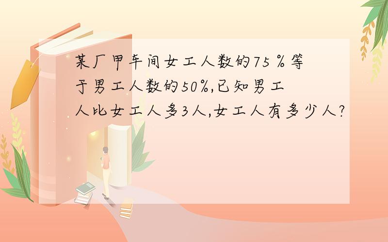 某厂甲车间女工人数的75％等于男工人数的50%,已知男工人比女工人多3人,女工人有多少人?