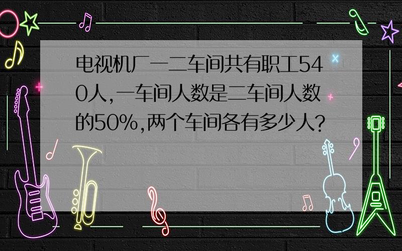 电视机厂一二车间共有职工540人,一车间人数是二车间人数的50%,两个车间各有多少人?