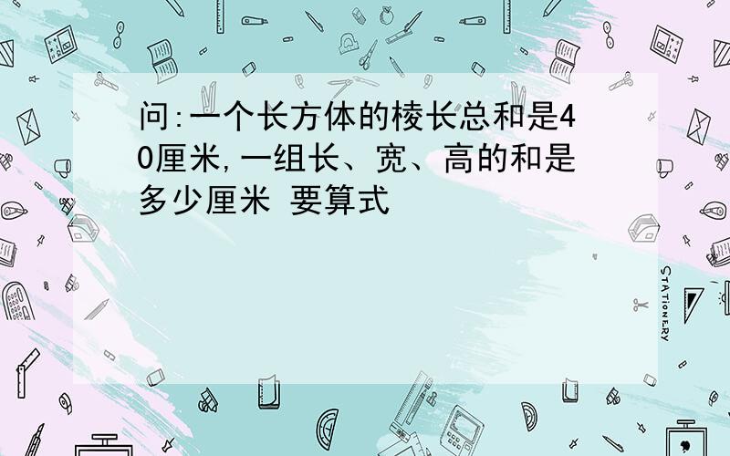 问:一个长方体的棱长总和是40厘米,一组长、宽、高的和是多少厘米 要算式