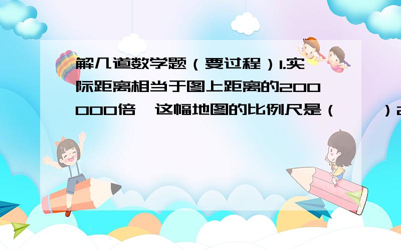 解几道数学题（要过程）1.实际距离相当于图上距离的200000倍,这幅地图的比例尺是（    ）2.在比例尺是1：20000的平面图上,量得一块长方形地的长是5厘米,宽是4厘米.如果将这块地改画在1：8000