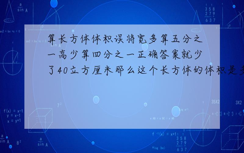 算长方体体积误将宽多算五分之一高少算四分之一正确答案就少了40立方厘米那么这个长方体的体积是多少（计算过程一定要写清，方法最好是小学五年级已学过的）