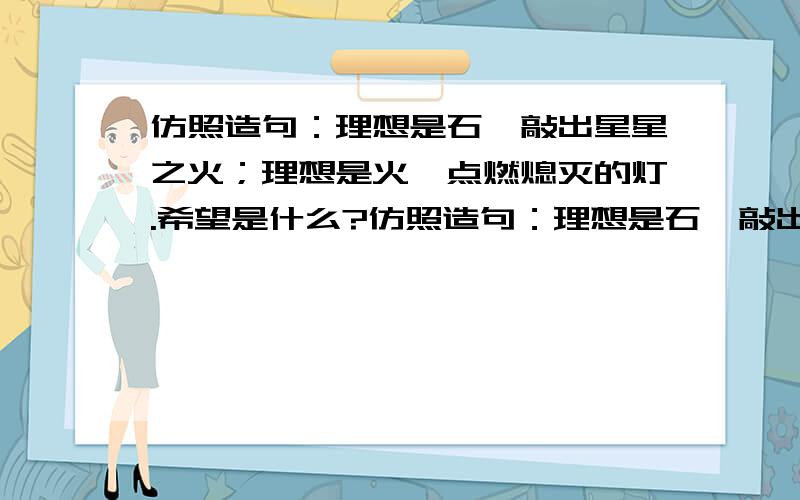 仿照造句：理想是石,敲出星星之火；理想是火,点燃熄灭的灯.希望是什么?仿照造句：理想是石,敲出星星之火；理想是火,点燃熄灭的灯.仿照造句：理想是石,敲出星星之火；理想是火,点燃熄