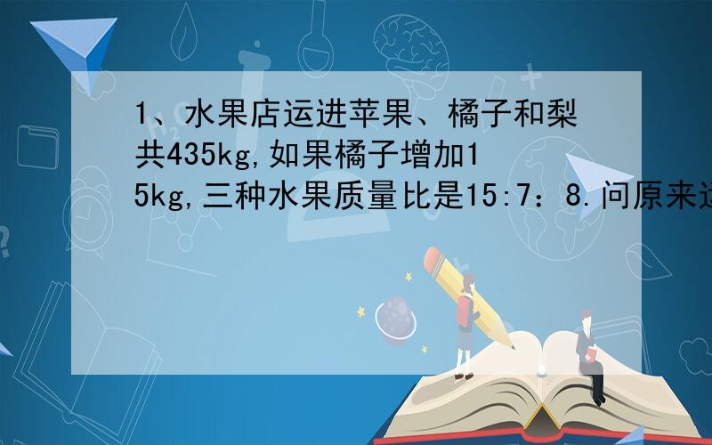 1、水果店运进苹果、橘子和梨共435kg,如果橘子增加15kg,三种水果质量比是15:7：8.问原来运进橘子几kg?2、甲、乙两辆车同时从两地相对开出,5小时后在距离中点30km处相遇,快车速度60km/时,求慢