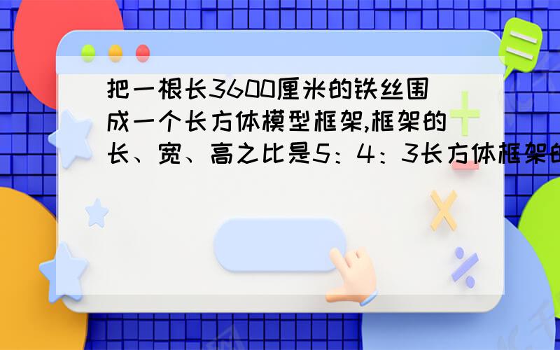 把一根长3600厘米的铁丝围成一个长方体模型框架,框架的长、宽、高之比是5：4：3长方体框架的长、宽、高个是多少?