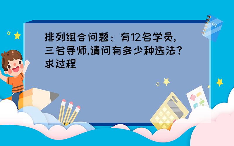 排列组合问题：有12名学员,三名导师,请问有多少种选法?求过程