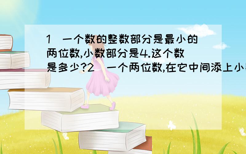 1）一个数的整数部分是最小的两位数,小数部分是4.这个数是多少?2）一个两位数,在它中间添上小数点,再和这个两位数相加,得数是11.这个两两位数是多少?