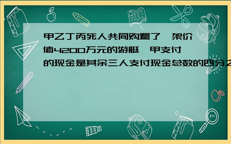 甲乙丁丙死人共同购置了一架价值4200万元的游艇,甲支付的现金是其余三人支付现金总数的四分之一,乙支付的现金是其余三人所支付的现金的总数少百分之五十,丙支付的现金占其余三人所支