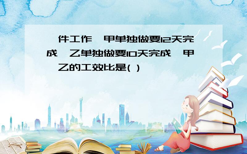 一件工作,甲单独做要12天完成,乙单独做要10天完成,甲、乙的工效比是( )