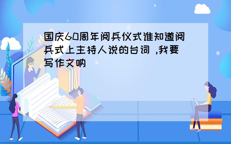 国庆60周年阅兵仪式谁知道阅兵式上主持人说的台词 ,我要写作文呐